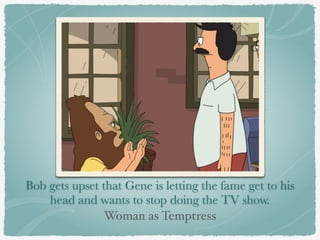 Bob gets upset that Gene is letting the fame get to his 
head and wants to stop doing the TV show. 
Woman as Temptress 
 