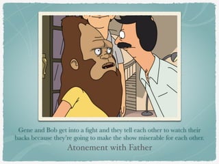 Gene and Bob get into a fight and they tell each other to watch their 
backs because they’re going to make the show miserable for each other. 
Atonement with Father 
 