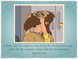 Gene says he wants to stop being the beefsquatch and 
takes off the costume which kills the beefsquatch. 
Apotheosis 
 