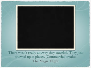 There wasn’t really anyway they traveled. They just 
showed up at places. (Commercial breaks) 
The Magic Flight 
 