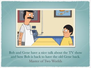 Bob and Gene have a nice talk about the TV show 
and how Bob is back to have the old Gene back. 
Master of Two Worlds 
 