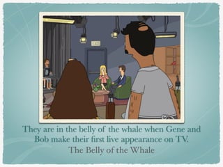 They are in the belly of the whale when Gene and 
Bob make their first live appearance on TV. 
The Belly of the Whale 
 