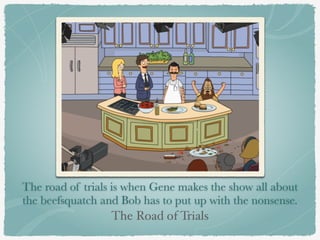 The road of trials is when Gene makes the show all about 
the beefsquatch and Bob has to put up with the nonsense. 
The Road of Trials 
 