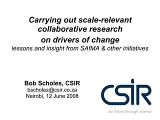 Carrying out scale-relevant collaborative research on drivers of changelessons and insight from SAfMA & other initiatives Bob Scholes, CSIR bscholes@csir.co.za Nairobi, 12 June 2008 