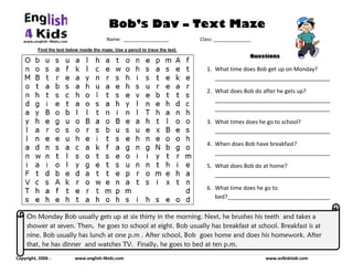 Bob’s Day – Text Maze
                                                               Name:  _________________                          Class: ______________
                                        
               Find the text below inside the maze. Use a pencil to trace the text.
                                                                                                                                                                     Questions

                                                                                                                                      1. What time does Bob get up on Monday? 
                                                                                                                                         _____________________________________ 

                                                                                                                                      2. What does Bob do after he gets up? 
                                                                                                                                         _____________________________________
                                                                                                                                         _____________________________________ 

                                                                                                                                      3. What times does he go to school? 
                                                                                                                                         _____________________________________ 

                                                                                                                                      4. When does Bob have breakfast? 
                                                                                                                                         _____________________________________ 

                                                                                                                                      5. What does Bob do at home? 
                                                                                                                                         _____________________________________ 

                                                                                                                                      6. What time does he go to 
                                                                                                                                         bed?_________________________________
                                                                                                                              

        On Monday Bob usually gets up at six thirty in the morning. Next, he brushes his teeth and takes a
        shower at seven. Then, he goes to school at eight. Bob usually has breakfast at school. Breakfast is at
        nine. Bob usually has lunch at one p.m . After school, Bob goes home and does his homework. After
        that, he has dinner and watches TV. Finally, he goes to bed at ten p.m.
Copyright, 2006 :                      www.english‐4kids.com                                                                                                                                www.eslkidslab.com 
 
 