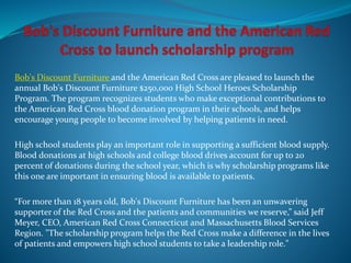 Bob's Discount Furniture and the American Red Cross are pleased to launch the
annual Bob's Discount Furniture $250,000 High School Heroes Scholarship
Program. The program recognizes students who make exceptional contributions to
the American Red Cross blood donation program in their schools, and helps
encourage young people to become involved by helping patients in need.
High school students play an important role in supporting a sufficient blood supply.
Blood donations at high schools and college blood drives account for up to 20
percent of donations during the school year, which is why scholarship programs like
this one are important in ensuring blood is available to patients.
“For more than 18 years old, Bob's Discount Furniture has been an unwavering
supporter of the Red Cross and the patients and communities we reserve,” said Jeff
Meyer, CEO, American Red Cross Connecticut and Massachusetts Blood Services
Region. "The scholarship program helps the Red Cross make a difference in the lives
of patients and empowers high school students to take a leadership role."
 