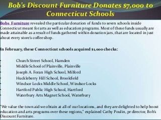 Bobs Furniture revealed the particular donation of funds to seven schools inside
Connecticut meant for arts as well as education programs. Most of these funds usually are
made attainable as a result of funds gathered within donation jars, that are located in just
about every store's coffee shop.
In February, these Connecticut schools acquired $1,000 checks:
• Church Street School, Hamden
• Middle School of Plainville, Plainville
• Joseph A. Foran High School, Milford
• Huckleberry Hill School, Brookfield
• Windsor Locks Middle School, Windsor Locks
• Hartford Public High School, Hartford
• Waterbury Arts Magnet School, Waterbury
"We value the town aid we obtain at all of our locations, and they are delighted to help boost
education and arts programs over these regions," explained Cathy Poulin, pr director, Bob’s
Discount Furniture.
Bob’s Discount Furniture Donates $7,000 to
Connecticut Schools
 