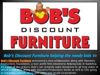 Bob’s Discount Furniture helping the needy kids
Bob’s Discount Furniture announced a new collaboration along with Heavenly
Productions Foundation, a non-profit firm devoted to helping kids in hardship.
As a part of the venture, Bob’s can certainly make donations to all nine states in
which it operates, along with Heavenly Productions books as well as CDs going
to hospitals, schools along with other non-profit corporations

 