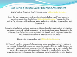 Bob Serling Million Dollar Licensing Assessment So what's all the fuss about Bob Serlings program, Million Dollar Licensing? Above the last 2 many years, hundreds of students including myself have seen some incredible results from Bob SerlingsMillion Dollar Licensing Program. On this article, I'm going to provide an honest review and unique guidelines for succeeding with Bob's course. Bob's course is all about applying tested advertising and marketing campaigns to inject into present enterprises. It really is an amazing eye-opening training course that explains the easiness and verified techniques to land deals and literally install confirmed marketing techniques and campaigns in organization for big bucks. Here's 5 tips for succeeding with Million Dollar Licensing: It's Proven A excellent instance of why employing tested campaigns work is by seeking at the company design of advertising and marketing agencies. They are goal is always to not necessarily produce a winning campaign with high roi return, but to win awards for their agency. They appear up using a campaign that carries a monkey flying across the television screen or perhaps a ad that just has your logo which includes a rather females. 