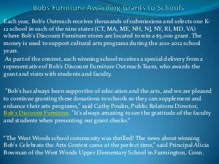 Each year, Bob’s Outreach receives thousands of submissions and selects one K-
12 school in each of the nine states (CT, MA, ME, NH, NJ, NY, RI, MD, VA)
where Bob's Discount Furniture stores are located to win a $5,000 grant. The
money is used to support cultural arts programs during the 2011-2012 school
years.
 As part of the contest, each winning school receives a special delivery from a
representative of Bob's Discount Furniture Outreach Team, who awards the
grant and visits with students and faculty.

 "Bob's has always been supportive of education and the arts, and we are pleased
to continue granting these donations to schools so they can supplement and
enhance their arts programs," said Cathy Poulin, Public Relations Director,
Bob’s Discount Furniture. "It’s always amazing to see the gratitude of the faculty
and students when presenting our grant checks.“

“The West Woods school community was thrilled! The news about winning
Bob's Celebrate the Arts Contest came at the perfect time,” said Principal Alicia
Bowman of the West Woods Upper Elementary School in Farmington, Conn.
 