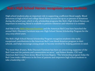 High school students play an important role in supporting a sufficient blood supply. Blood
donations at high school and college blood drives account for up to 20 percent of donations
during the school year, which is why scholarship programs like Bob's High School Heroes are
important in ensuring blood is available to patients whenever and wherever it is needed.
And that is why Bob's Discount Furniture and the American Red Cross have launched the
annual Bob's Discount Furniture $250,000 High School Heroes Scholarship Program for the
2014-2015 school years.
The Bob's High School Heroes Scholarship Program recognizes students who make
exceptional contributions to the American Red Cross blood donation program in their
schools, and helps encourage young people to become involved by helping patients in need.
"For more than 18 years, Bobs Discount Furniture has been an unwavering supporter of the
Red Cross and the patients and communities we serve," said Robert Kessler, CEO and
American Red Cross Penn-Jersey Blood Services Region. "The Scholarship program helps the
Red Cross make a difference in the lives of patients and empowers high school students to
take a leadership role."
 