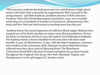 "We're proud to celebrate the dedication and civic contributions of high school
seniors who better their community by supporting the Red Cross and its life -
saving mission," said Bobs Kaufman, president emeritus of Bob's Discount
Furniture."Since this Scholarship program launched in 2009, we've awarded
nearly $650,000 to hundreds of students in Connecticut, Massachusetts, New
Jersey and New York and look forward to touching more lives this year."
Kaufman knows the crucial importance of sufficient blood supply. Medical crises
required two of his family members to receive many blood transfusions. He lost
his father Leo Kaufman and his 16-year-old nephew Scott Mulready to leukemia.
The Kaufman family is forever thankful for the extra time with them made
possible, in part, by blood donors. In fact, with the help of employees, customers
and members of the community, Bob's Discount Furniture blood drives have
collected more than 38,00 units of lifesaving blood. The Manchester,
Connecticut-based Bob's Discount Furniture enterprise has 54 Stores located
throughout New England, New Jersey, New York, Maryland, Virginia, and
Pennsylvania; it is the 15th-largest U.S. furniture chain.
 