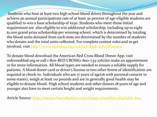 Students who host at least two high school blood drives throughout the year and
achieve an annual participations rate of at least 30 percent of age-eligible students are
qualified to win a base scholarship of $250. Students who meet those initial
requirement are also eligible to win additional scholarship, including up to eight
$1,000 grand prize scholarship per winning school, which is determined by totaling
the blood units donated from each state are determined by the number of students
who donate and the total units collected. For complete contest rules and to get
involved, visit http://www.mybobs.com/outrech/high-schoolheroes.
To donate blood download the American Red Cross Blood Donor App, visit
redcrossblod.org or call 1-800-RED CROSS(1-800-733-2767)to make an appointment
or for more information. All blood types are needed to ensure a reliable supply for
patients. A blood donor card or driver's license or two other forms of identification are
required at check-in. Individuals who are 17 years of age(16 with parental consent in
some states), weigh at least 110 pounds and are in generally good health may be
eligible to donate blood. High school students and other donors 18 years of age and
younger also have to meet certain height and weight requirements.
Article Source: http://images.burrellesluce.com/image/26406AA/26406AA_694
 