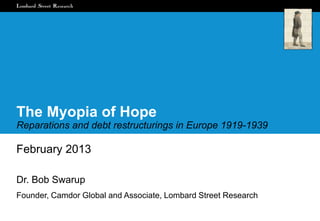 The Myopia of Hope
Reparations and debt restructurings in Europe 1919-1939

February 2013

Dr. Bob Swarup
Founder, Camdor Global and Associate, Lombard Street Research
 