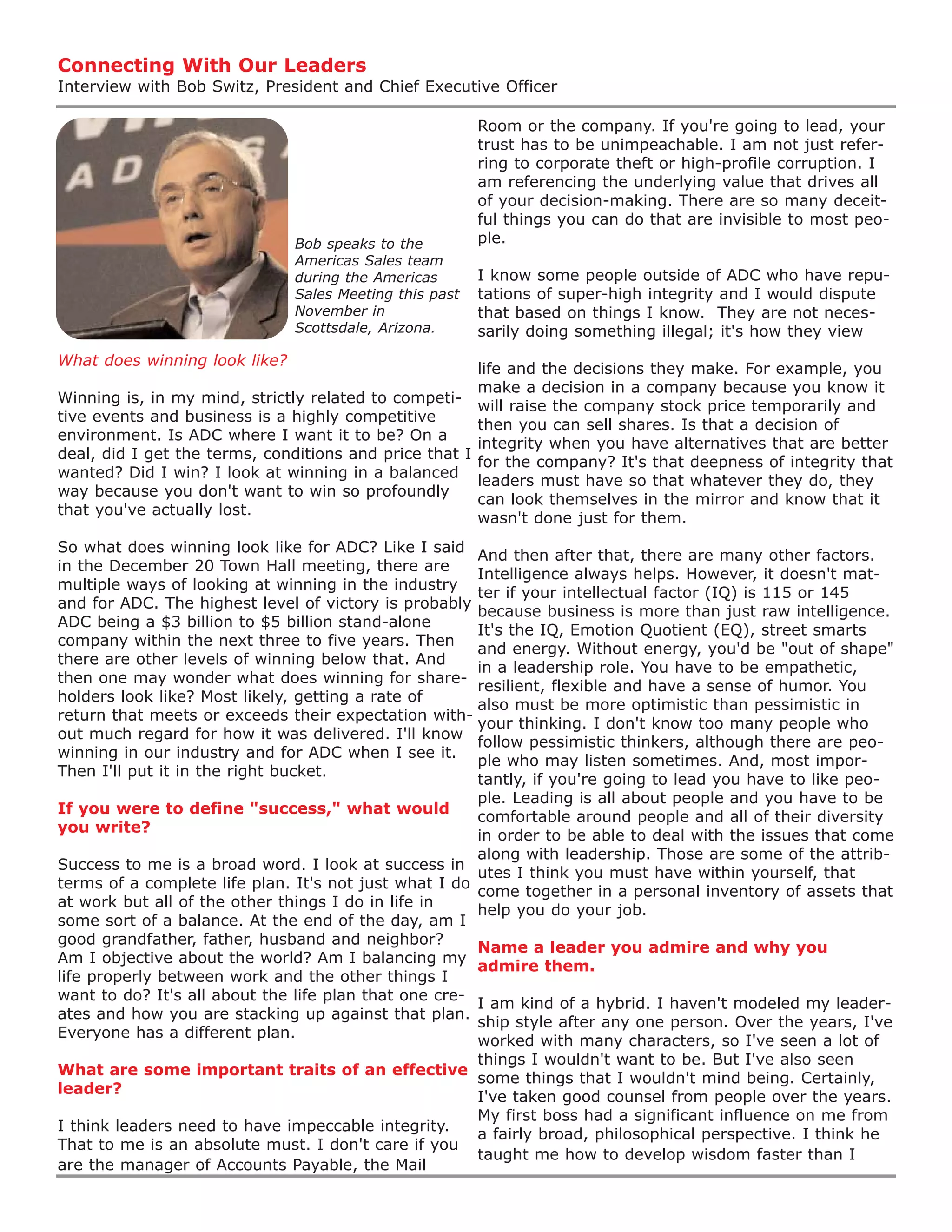 Connecting With Our Leaders
Interview with Bob Switz, President and Chief Executive Officer

                                                         Room or the company. If you're going to lead, your
                                                         trust has to be unimpeachable. I am not just refer-
                                                         ring to corporate theft or high-profile corruption. I
                                                         am referencing the underlying value that drives all
                                                         of your decision-making. There are so many deceit-
                                                         ful things you can do that are invisible to most peo-
                               Bob speaks to the         ple.
                               Americas Sales team
                               during the Americas       I know some people outside of ADC who have repu-
                               Sales Meeting this past   tations of super-high integrity and I would dispute
                               November in               that based on things I know. They are not neces-
                               Scottsdale, Arizona.      sarily doing something illegal; it's how they view
What does winning look like?
                                                       life and the decisions they make. For example, you
                                                       make a decision in a company because you know it
Winning is, in my mind, strictly related to competi-
                                                       will raise the company stock price temporarily and
tive events and business is a highly competitive
                                                       then you can sell shares. Is that a decision of
environment. Is ADC where I want it to be? On a
                                                       integrity when you have alternatives that are better
deal, did I get the terms, conditions and price that I
                                                       for the company? It's that deepness of integrity that
wanted? Did I win? I look at winning in a balanced
                                                       leaders must have so that whatever they do, they
way because you don't want to win so profoundly
                                                       can look themselves in the mirror and know that it
that you've actually lost.
                                                       wasn't done just for them.
So what does winning look like for ADC? Like I said
                                                       And then after that, there are many other factors.
in the December 20 Town Hall meeting, there are
                                                       Intelligence always helps. However, it doesn't mat-
multiple ways of looking at winning in the industry
                                                       ter if your intellectual factor (IQ) is 115 or 145
and for ADC. The highest level of victory is probably
                                                       because business is more than just raw intelligence.
ADC being a $3 billion to $5 billion stand-alone
                                                       It's the IQ, Emotion Quotient (EQ), street smarts
company within the next three to five years. Then
                                                       and energy. Without energy, you'd be "out of shape"
there are other levels of winning below that. And
                                                       in a leadership role. You have to be empathetic,
then one may wonder what does winning for share-
                                                       resilient, flexible and have a sense of humor. You
holders look like? Most likely, getting a rate of
                                                       also must be more optimistic than pessimistic in
return that meets or exceeds their expectation with-
                                                       your thinking. I don't know too many people who
out much regard for how it was delivered. I'll know
                                                       follow pessimistic thinkers, although there are peo-
winning in our industry and for ADC when I see it.
                                                       ple who may listen sometimes. And, most impor-
Then I'll put it in the right bucket.
                                                       tantly, if you're going to lead you have to like peo-
                                                       ple. Leading is all about people and you have to be
If you were to define "success," what would
                                                       comfortable around people and all of their diversity
you write?
                                                       in order to be able to deal with the issues that come
                                                       along with leadership. Those are some of the attrib-
Success to me is a broad word. I look at success in
                                                       utes I think you must have within yourself, that
terms of a complete life plan. It's not just what I do
                                                       come together in a personal inventory of assets that
at work but all of the other things I do in life in
                                                       help you do your job.
some sort of a balance. At the end of the day, am I
good grandfather, father, husband and neighbor?
                                                       Name a leader you admire and why you
Am I objective about the world? Am I balancing my
                                                       admire them.
life properly between work and the other things I
want to do? It's all about the life plan that one cre-
                                                       I am kind of a hybrid. I haven't modeled my leader-
ates and how you are stacking up against that plan.
                                                       ship style after any one person. Over the years, I've
Everyone has a different plan.
                                                       worked with many characters, so I've seen a lot of
                                                       things I wouldn't want to be. But I've also seen
What are some important traits of an effective
                                                       some things that I wouldn't mind being. Certainly,
leader?
                                                       I've taken good counsel from people over the years.
                                                       My first boss had a significant influence on me from
I think leaders need to have impeccable integrity.
                                                       a fairly broad, philosophical perspective. I think he
That to me is an absolute must. I don't care if you
                                                       taught me how to develop wisdom faster than I
are the manager of Accounts Payable, the Mail
 