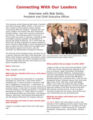 Connecting With Our Leaders
                              Interview with Bob Switz,
                        President and Chief Executive Officer


This interview article featuring Bob Switz, President
and Chief Executive Officer (CEO), is the first in a
new monthly communications series entitled,
"Connecting With Our Leaders." Through this new
series, leaders will connect with ADC employees
through written, visual and in-person communica-
tion forums. This interview article is the first in
three events occurring in February, including a Q&A
roundtable webcast available via Broadband TV
(during the week of February 12) in which Bob sits
down with 20 ADC employees to answer questions,
and a Connect Coffee Break in which employees will
have a chance to drink coffee and eat bagels with
Bob (location-specific event only). Look for
reminders via ADCalmanac throughout February.

The Internal Communications team sat down for an
in-person interview with Bob in late December. The Four generations of the Switz family gathered for a family
below article features questions and answers explor- photo during this past holiday season.
ing his view on ADC, job, career accolades and per-
sonal life. Read below to learn more about our com-
pany's President and CEO.
                                                      What position did you begin at within ADC?
Name: Bob Switz
                                                      I began at ADC as the Chief Financial Officer (CFO).
Title: President and CEO                              In this role, various departments reported to me,
                                                      such as Finance, Legal, Information Technology,
Where do you consider home (e.g., birth place, Facilities and Investor Relations. Subsequently, I
your roots)?                                          assumed responsibility for Business Development
                                                      and also had Customer Service and Marketing
Given I've always been somewhat of a corporate        Communications for a period of time. I also ran the
transplant my entire life, I view home where I        Broadband Access Transport Group. And, just some
presently live. In terms of where I was born, that    little known facts: Mike Day, Chief Technology
was in Middlebury, Connecticut - a small town of      Officer, and I were the original founders of ADC
about 4,000 people at the time. In the course of my India, and Gokul Hemmady (our current CFO) and I
business career, I have lived in Canada, Connecticut were the creators of the ADC Venture Fund that
(in three locations), Florida and Arizona. I moved to ADC had for a period of time. In all, I've done
Minnesota on January 2, 1994. When I arrived it       numerous things over the years, all of which were
was 40 degrees below zero Fahrenheit (-40 degrees very interesting and very developmental.
Celsius), and when I left Arizona that afternoon it
was 80 degrees Fahrenheit (27 degrees Celsius).       What do you enjoy most about your current
                                                      role? The least?
How long have you been in your current posi-
tion? At ADC?                                         The Most: What I like most about my job is the
                                                      diversity of the challenge and the major impact that
I began my position about three and a half years      you can have as the leader of a company on multi-
ago.                                                  ple constituencies. That's obviously our customers,
                                                      employees, shareowners, communities, vendors,
                                                      etc.
 