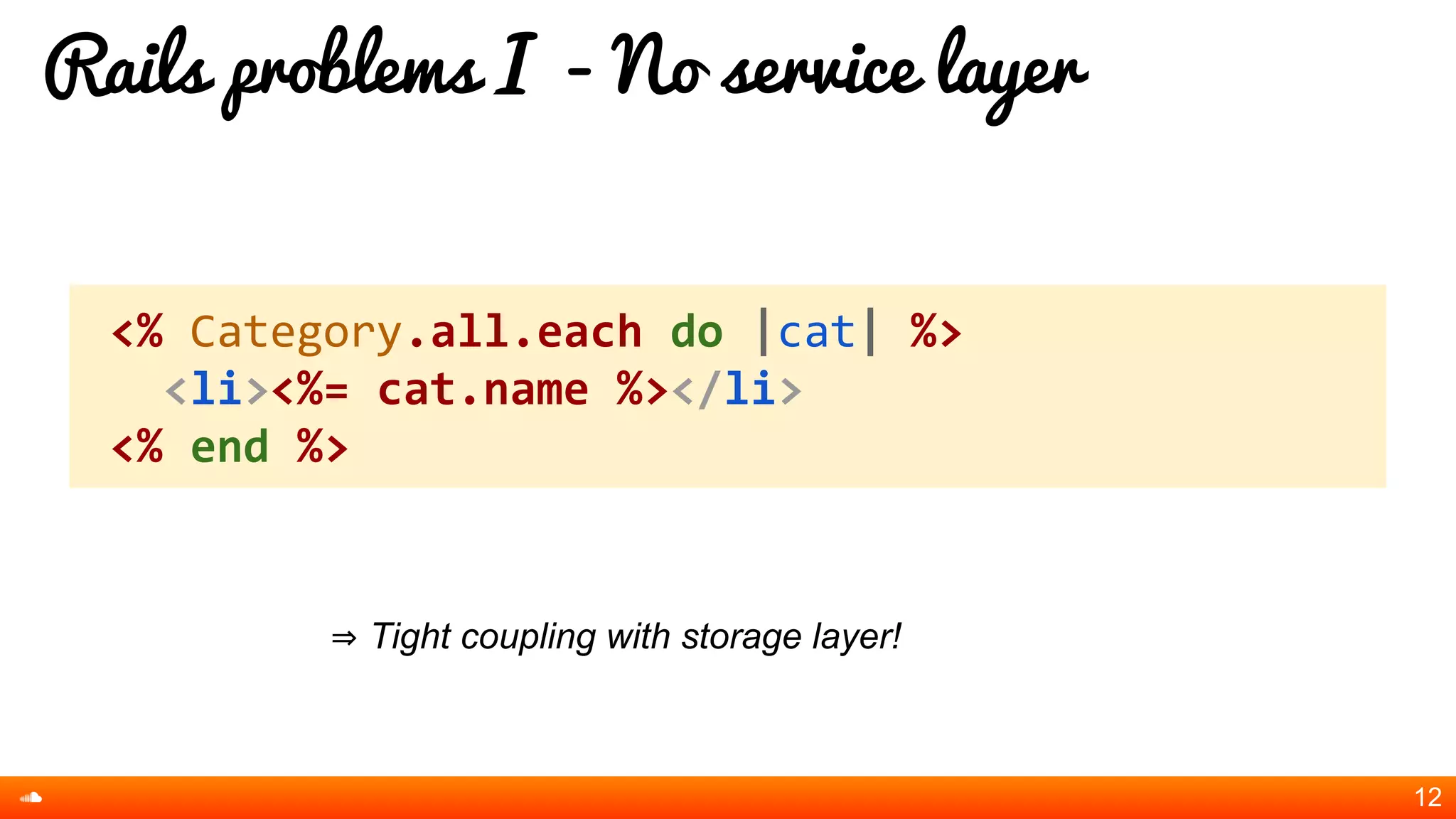 Rails problems I - No service layer
⇒ Tight coupling with storage layer!
12
<% Category.all.each do |cat| %>
<li><%= cat.name %></li>
<% end %>
 