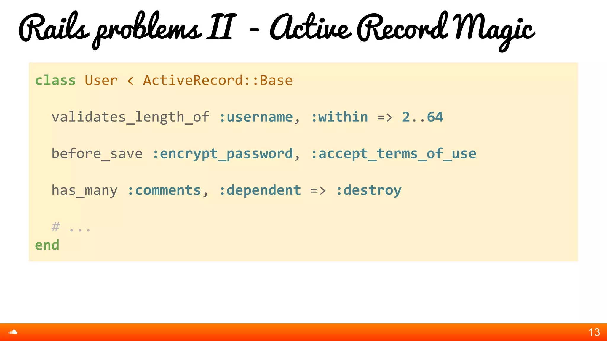 Rails problems II - Active Record Magic
13
class User < ActiveRecord::Base
validates_length_of :username, :within => 2..64
before_save :encrypt_password, :accept_terms_of_use
has_many :comments, :dependent => :destroy
# ...
end
 