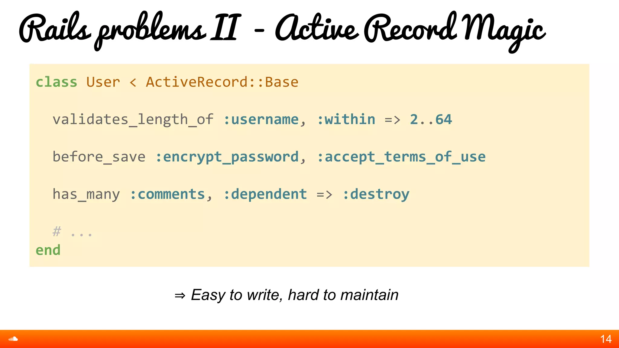 Rails problems II - Active Record Magic
⇒ Easy to write, hard to maintain
14
class User < ActiveRecord::Base
validates_length_of :username, :within => 2..64
before_save :encrypt_password, :accept_terms_of_use
has_many :comments, :dependent => :destroy
# ...
end
 