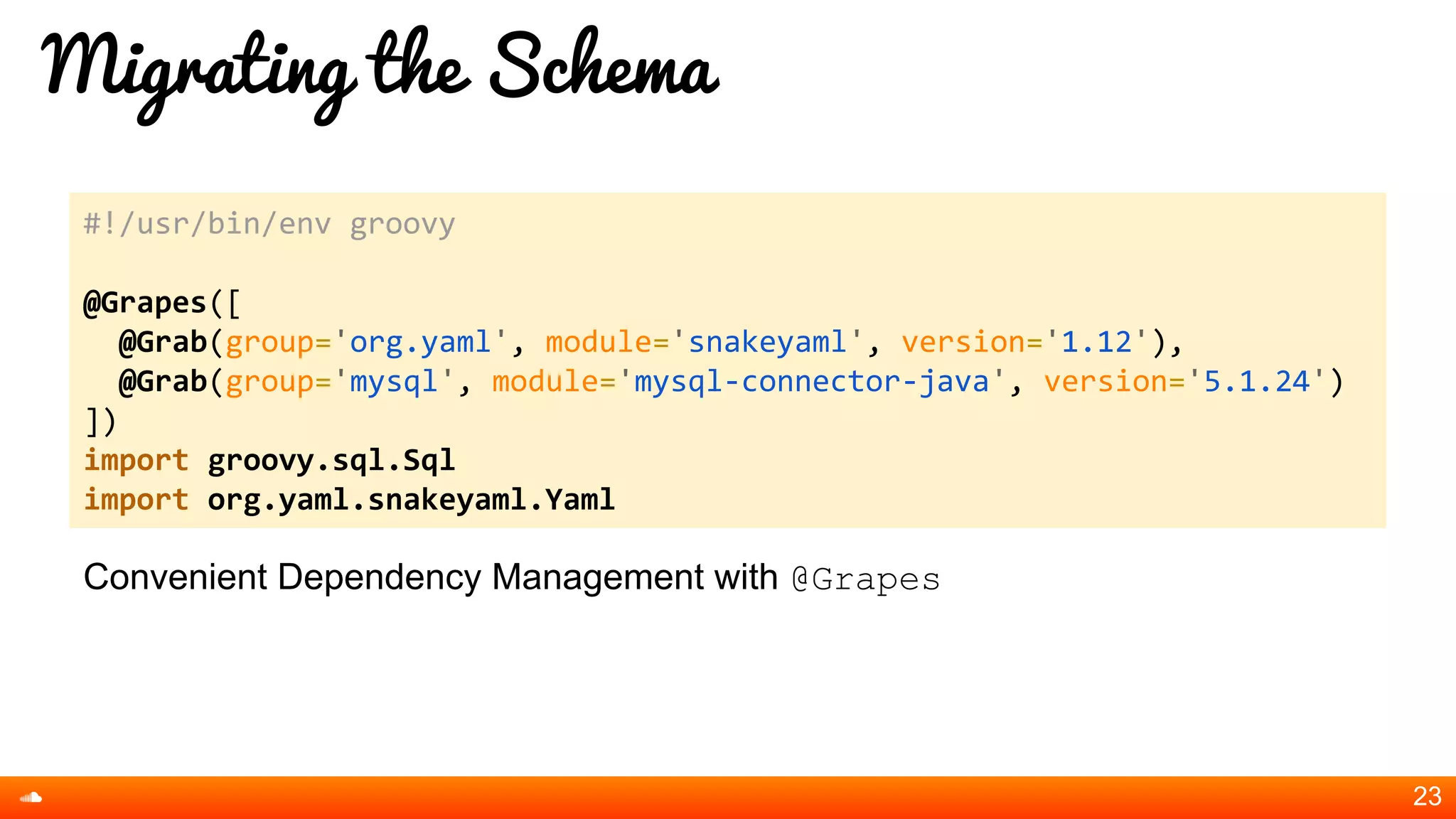 Migrating the Schema
Convenient Dependency Management with @Grapes
23
#!/usr/bin/env groovy
@Grapes([
@Grab(group='org.yaml', module='snakeyaml', version='1.12'),
@Grab(group='mysql', module='mysql-connector-java', version='5.1.24')
])
import groovy.sql.Sql
import org.yaml.snakeyaml.Yaml
 