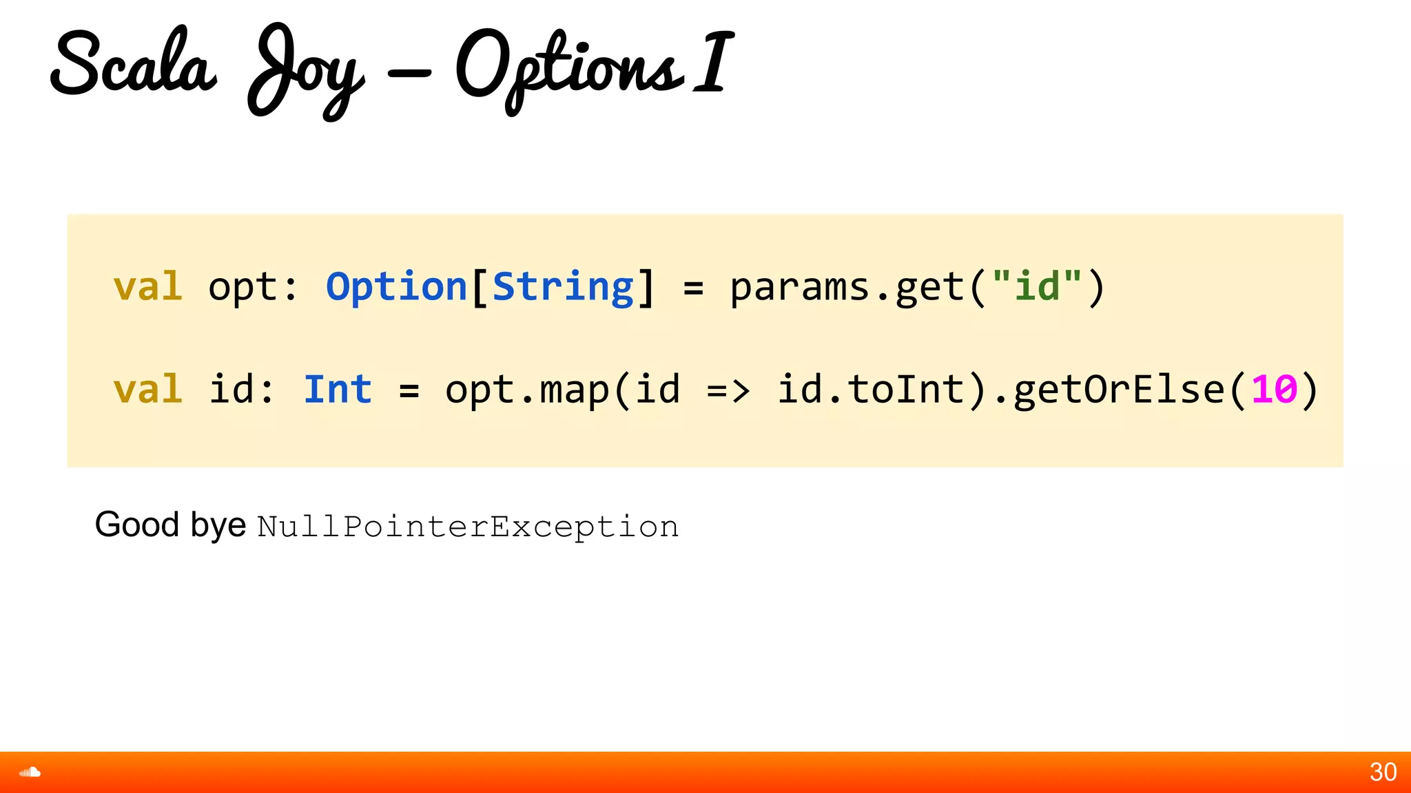 Scala Joy = Options I
Good bye NullPointerException
30
val opt: Option[String] = params.get("id")
val id: Int = opt.map(id => id.toInt).getOrElse(10)
 