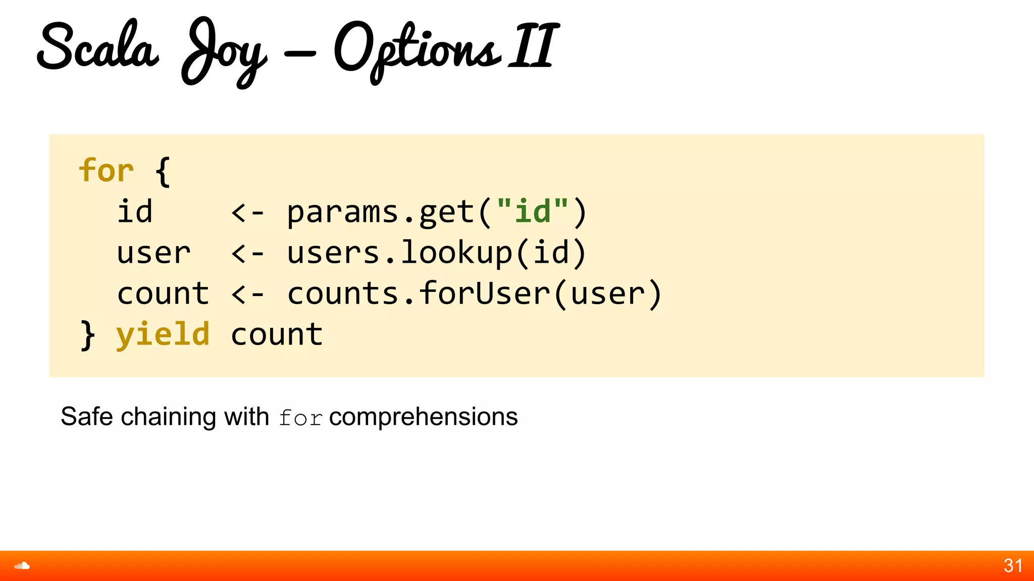 Scala Joy = Options II
Safe chaining with for comprehensions
31
for {
id <- params.get("id")
user <- users.lookup(id)
count <- counts.forUser(user)
} yield count
 