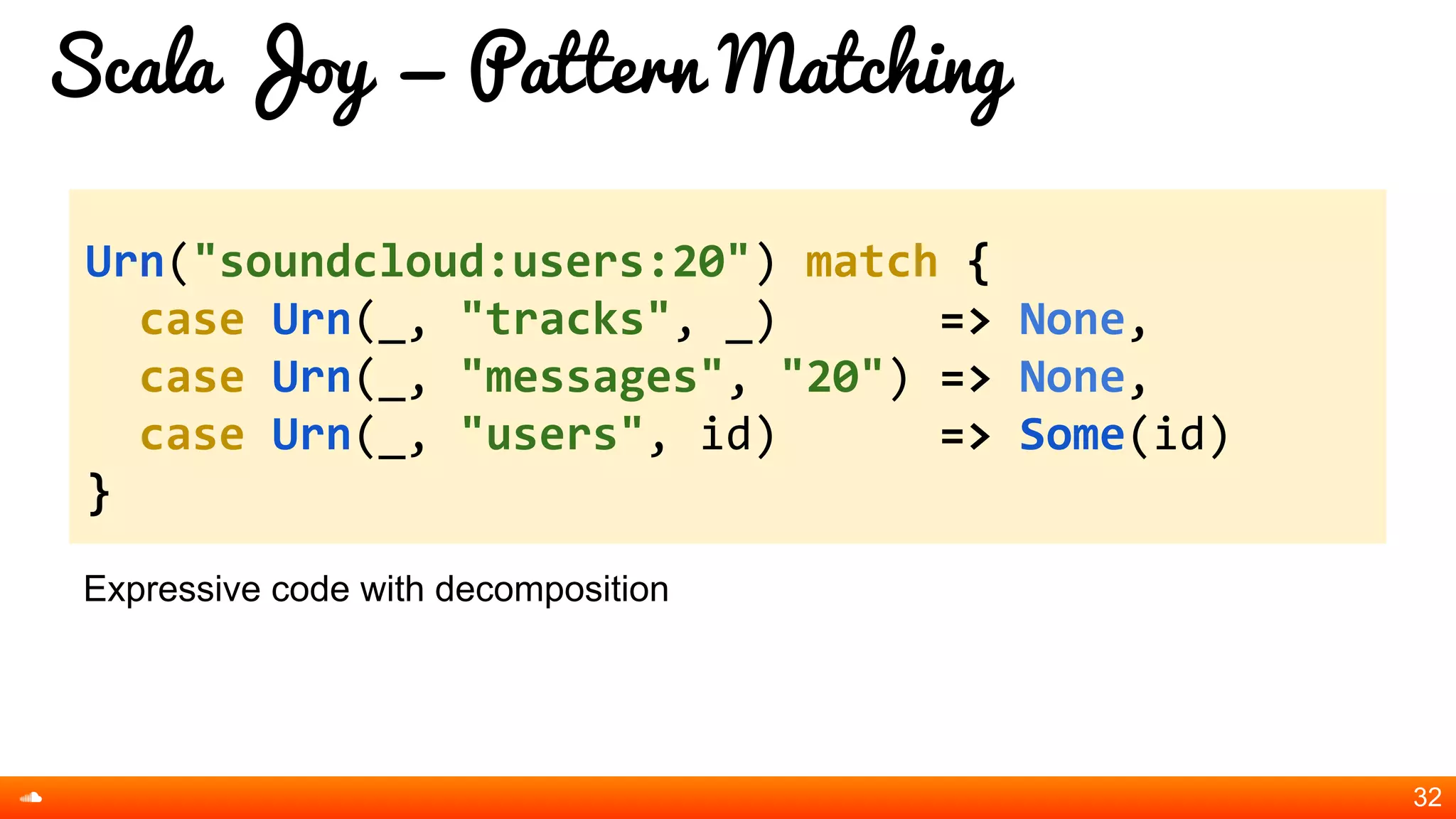 Scala Joy = Pattern Matching
Expressive code with decomposition
32
Urn("soundcloud:users:20") match {
case Urn(_, "tracks", _) => None,
case Urn(_, "messages", "20") => None,
case Urn(_, "users", id) => Some(id)
}
 
