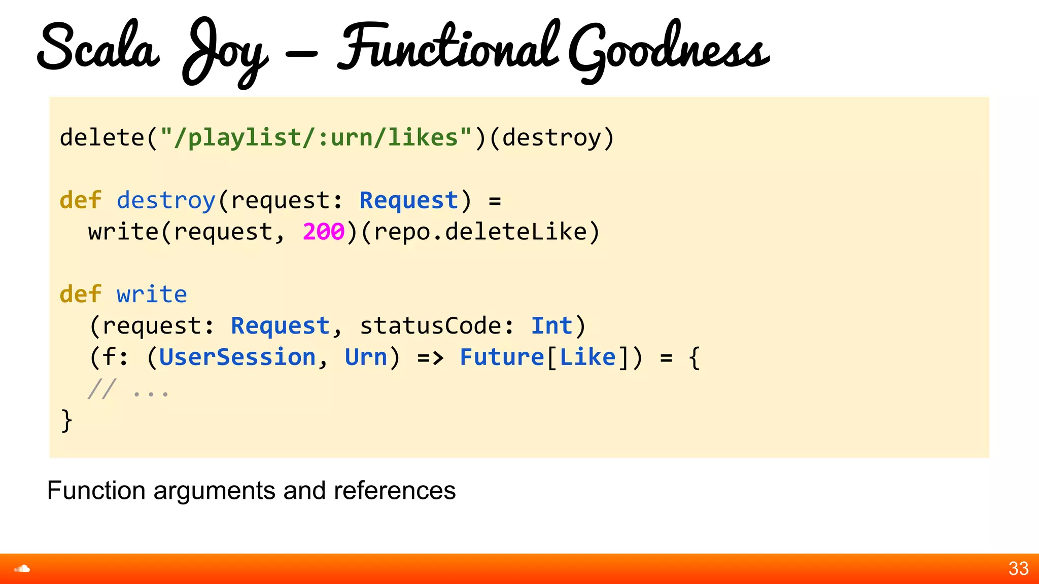 Scala Joy = Functional Goodness
Function arguments and references
33
delete("/playlist/:urn/likes")(destroy)
def destroy(request: Request) =
write(request, 200)(repo.deleteLike)
def write
(request: Request, statusCode: Int)
(f: (UserSession, Urn) => Future[Like]) = {
// ...
}
 