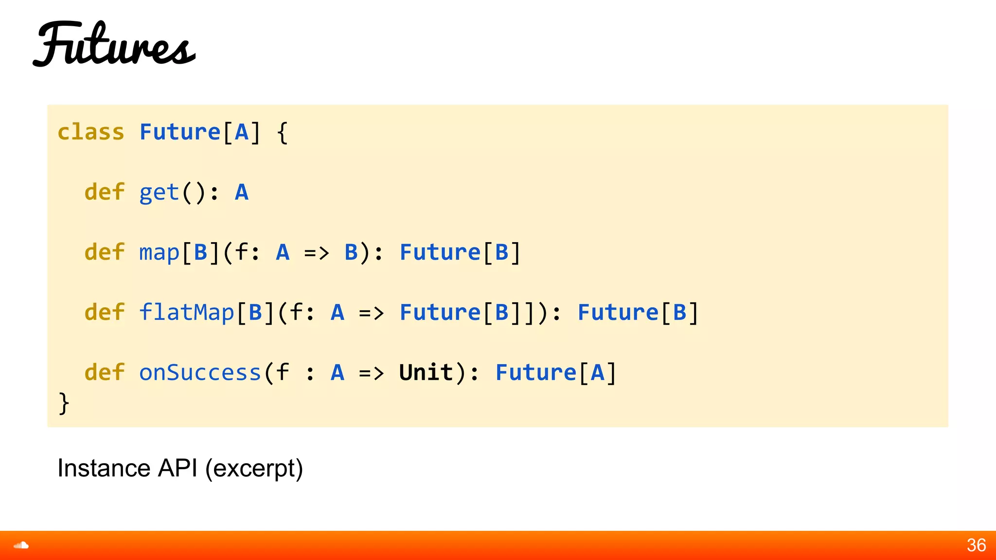 Futures
Instance API (excerpt)
36
class Future[A] {
def get(): A
def map[B](f: A => B): Future[B]
def flatMap[B](f: A => Future[B]]): Future[B]
def onSuccess(f : A => Unit): Future[A]
}
 