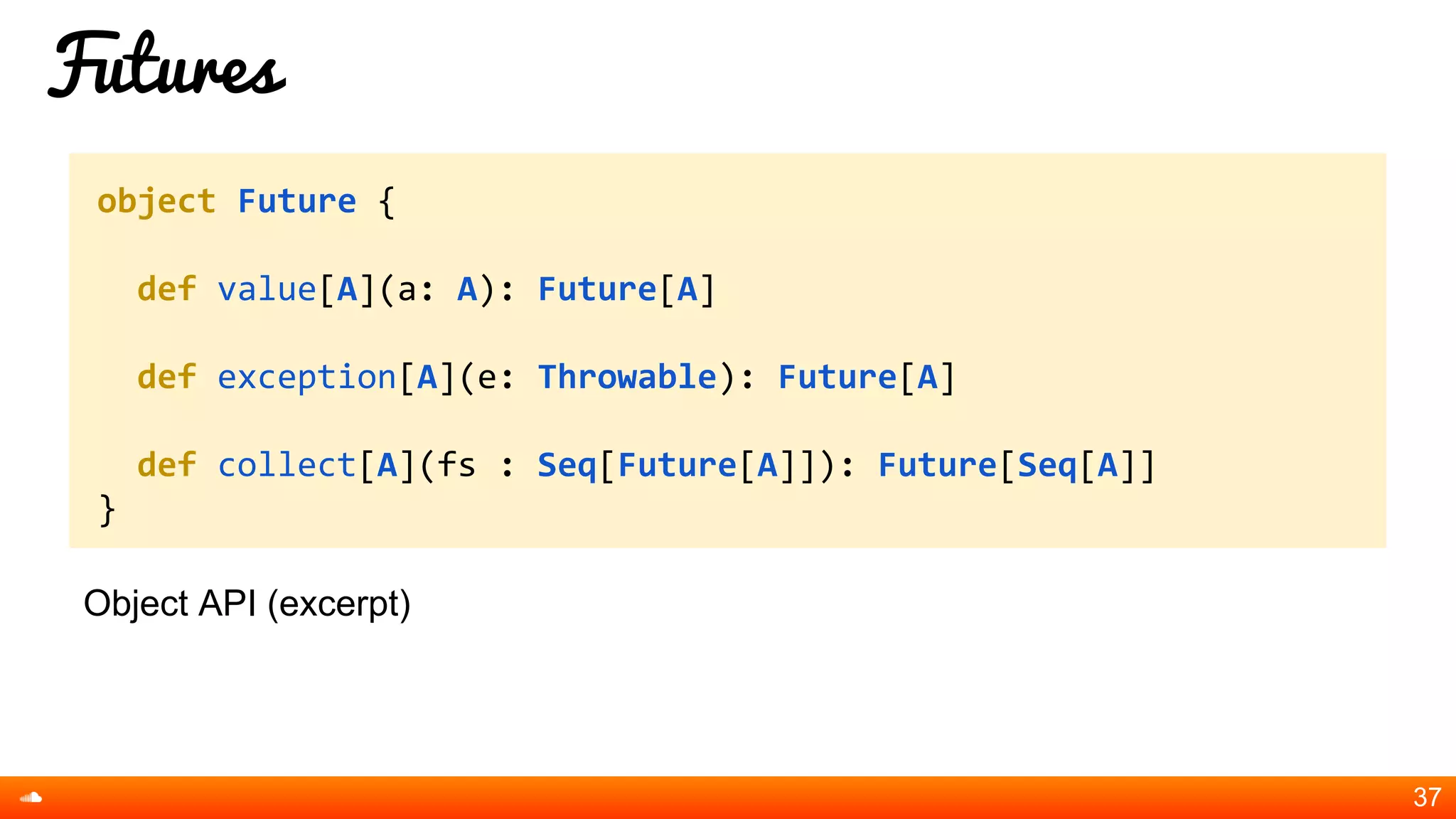 Futures
Object API (excerpt)
37
object Future {
def value[A](a: A): Future[A]
def exception[A](e: Throwable): Future[A]
def collect[A](fs : Seq[Future[A]]): Future[Seq[A]]
}
 