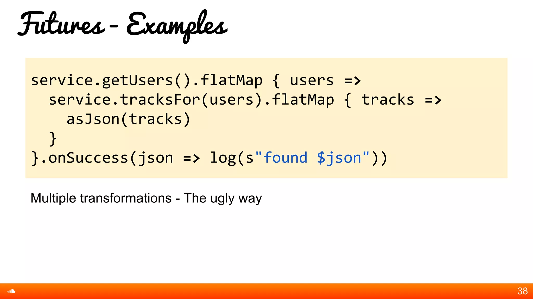 Futures - Examples
Multiple transformations - The ugly way
38
service.getUsers().flatMap { users =>
service.tracksFor(users).flatMap { tracks =>
asJson(tracks)
}
}.onSuccess(json => log(s"found $json"))
 