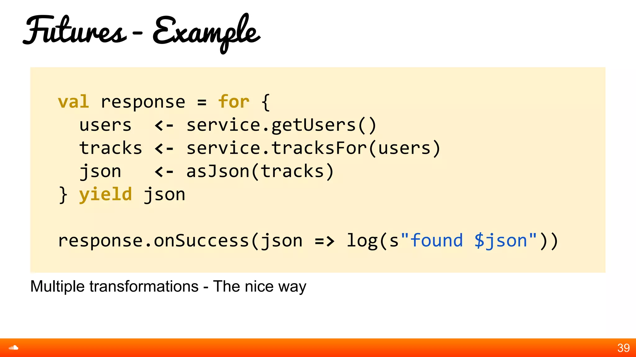 Futures - Example
Multiple transformations - The nice way
39
val response = for {
users <- service.getUsers()
tracks <- service.tracksFor(users)
json <- asJson(tracks)
} yield json
response.onSuccess(json => log(s"found $json"))
 