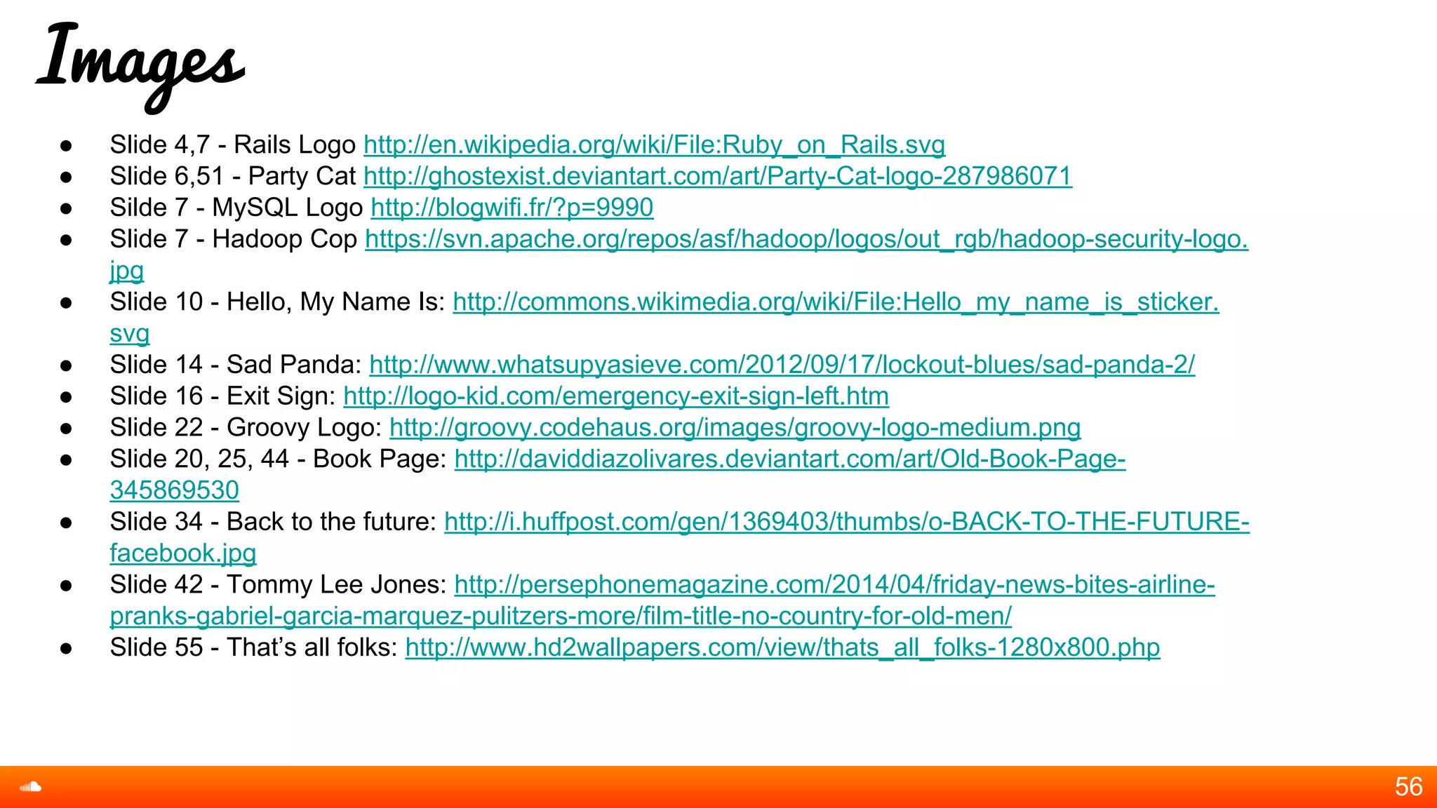 Images
● Slide 4,7 - Rails Logo http://en.wikipedia.org/wiki/File:Ruby_on_Rails.svg
● Slide 6,51 - Party Cat http://ghostexist.deviantart.com/art/Party-Cat-logo-287986071
● Silde 7 - MySQL Logo http://blogwifi.fr/?p=9990
● Slide 7 - Hadoop Cop https://svn.apache.org/repos/asf/hadoop/logos/out_rgb/hadoop-security-logo.
jpg
● Slide 10 - Hello, My Name Is: http://commons.wikimedia.org/wiki/File:Hello_my_name_is_sticker.
svg
● Slide 14 - Sad Panda: http://www.whatsupyasieve.com/2012/09/17/lockout-blues/sad-panda-2/
● Slide 16 - Exit Sign: http://logo-kid.com/emergency-exit-sign-left.htm
● Slide 22 - Groovy Logo: http://groovy.codehaus.org/images/groovy-logo-medium.png
● Slide 20, 25, 44 - Book Page: http://daviddiazolivares.deviantart.com/art/Old-Book-Page-
345869530
● Slide 34 - Back to the future: http://i.huffpost.com/gen/1369403/thumbs/o-BACK-TO-THE-FUTURE-
facebook.jpg
● Slide 42 - Tommy Lee Jones: http://persephonemagazine.com/2014/04/friday-news-bites-airline-
pranks-gabriel-garcia-marquez-pulitzers-more/film-title-no-country-for-old-men/
● Slide 55 - That’s all folks: http://www.hd2wallpapers.com/view/thats_all_folks-1280x800.php
56
 