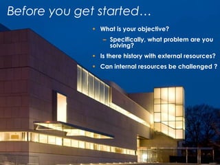 • What is your objective?
– Specifically, what problem are you
solving?
• Is there history with external resources?
• Can internal resources be challenged ?
Before you get started…
 