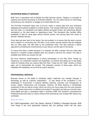 ENTERPRISE MOBILITY SERVICES
BOB Tech in association with its Mobile and Web Services partner -Teligenz is a provider of
solutions and services focussing on Enterprise Mobility. You can either license our technology
and build your own solutions, or engage us to create these for you.
The ProTrade Framework takes care of all your needs in making data from your enterprise
databases and systems available on mobile devices. This includes distribution of data, including
real time data, in a bandwidth and battery efficient encrypted format, and performing efficient
calculations on the data based on dependency trees. This framework also handles offline
availability of data for using apps without Internet access, and syncing data from server to
devices / between devices.
Once data has been sent to the device, the next problem is to ensure that the data is secure
and is usable in a convenient way. We offer a Lock screen security solution that can integrate
with our other apps, and offer data on the LockScreen itself. This also enforces a radical
approach to increasing the overall security of your device, and the data on the device.
To ensure that data is visible whenever it is required, we offer a solution that can make data
relevant to a specific contact available when you receive a call from the contact. This data is
available even before you answer the call.
We have reference implementations of these technologies on the Play Store. Please try
HyperLock, our LockScreen solution and HyperNote, our solution that allows you to see Notes
made for Contacts when you receive calls from them. These are the “retail” versions of these
apps, just to demonstrate the concept. The enterprise versions of these apps, which are
integrated with databases, etc are built as custom solutions.
PROFESSIONAL SERVICES
Business thrives on the ability to anticipate, adopt, implement and manage changes in
technology as well as customer expectations. To stay ahead of the competition in this
challenging IT environment, it requires effective planning, execution and management of
human, capital, infrastructure and processes. However, all these demand a considerable
investment of time as well as money, which can drive your focus away from the core business
activities. Expert advice from an efficient and trusted IT consultant can help you minimize risks,
avoid pitfalls and gain a competitive edge in business. BOB Tech Solution’s comprehensive
Professional Services help our clients enhance their productivity and increase ROI without any
overheads.
What we offer?
Be it Staff Augmentation, Hire Train Deploy, Remote IT Staffing or Managed Services, BOB
Tech brings in the most appropriate solutions that can perfectly match with the client
 