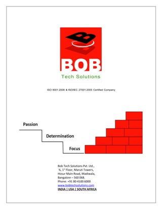 ISO 9001:2008 & ISO/IEC 27001:2005 Certified Company
Bob Tech Solutions Pvt. Ltd.,
¾, 1st
Floor, Maruti Towers,
Hosur Main Road, Madiwala,
Bangalore – 560 068.
Phone: +91 80 4100 6000
www.bobtechsolutions.com
INDIA | USA | SOUTH AFRICA
 