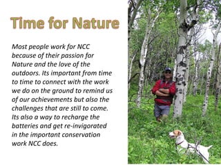 Most people work for NCC
because of their passion for
Nature and the love of the
outdoors. Its important from time
to time to connect with the work
we do on the ground to remind us
of our achievements but also the
challenges that are still to come.
Its also a way to recharge the
batteries and get re-invigorated
in the important conservation
work NCC does.
 