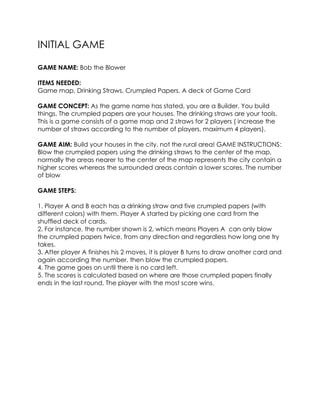 INITIAL GAME
GAME NAME: Bob the Blower
ITEMS NEEDED:
Game map, Drinking Straws, Crumpled Papers, A deck of Game Card
GAME CONCEPT: As the game name has stated, you are a Builder. You build
things. The crumpled papers are your houses. The drinking straws are your tools.
This is a game consists of a game map and 2 straws for 2 players ( increase the
number of straws according to the number of players, maximum 4 players).
GAME AIM: Build your houses in the city, not the rural area! GAME INSTRUCTIONS:
Blow the crumpled papers using the drinking straws to the center of the map,
normally the areas nearer to the center of the map represents the city contain a
higher scores whereas the surrounded areas contain a lower scores. The number
of blow
GAME STEPS:
1. Player A and B each has a drinking straw and five crumpled papers (with
different colors) with them. Player A started by picking one card from the
shuffled deck of cards.
2. For instance, the number shown is 2, which means Players A can only blow
the crumpled papers twice, from any direction and regardless how long one try
takes.
3. After player A finishes his 2 moves, it is player B turns to draw another card and
again according the number, then blow the crumpled papers.
4. The game goes on until there is no card left.
5. The scores is calculated based on where are those crumpled papers finally
ends in the last round. The player with the most score wins.
 