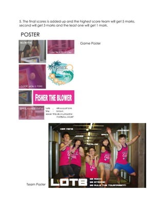 5. The final scores is added up and the highest score team will get 5 marks,
second will get 3 marks and the least one will get 1 mark.
POSTER
Game Poster
Team Poster
 