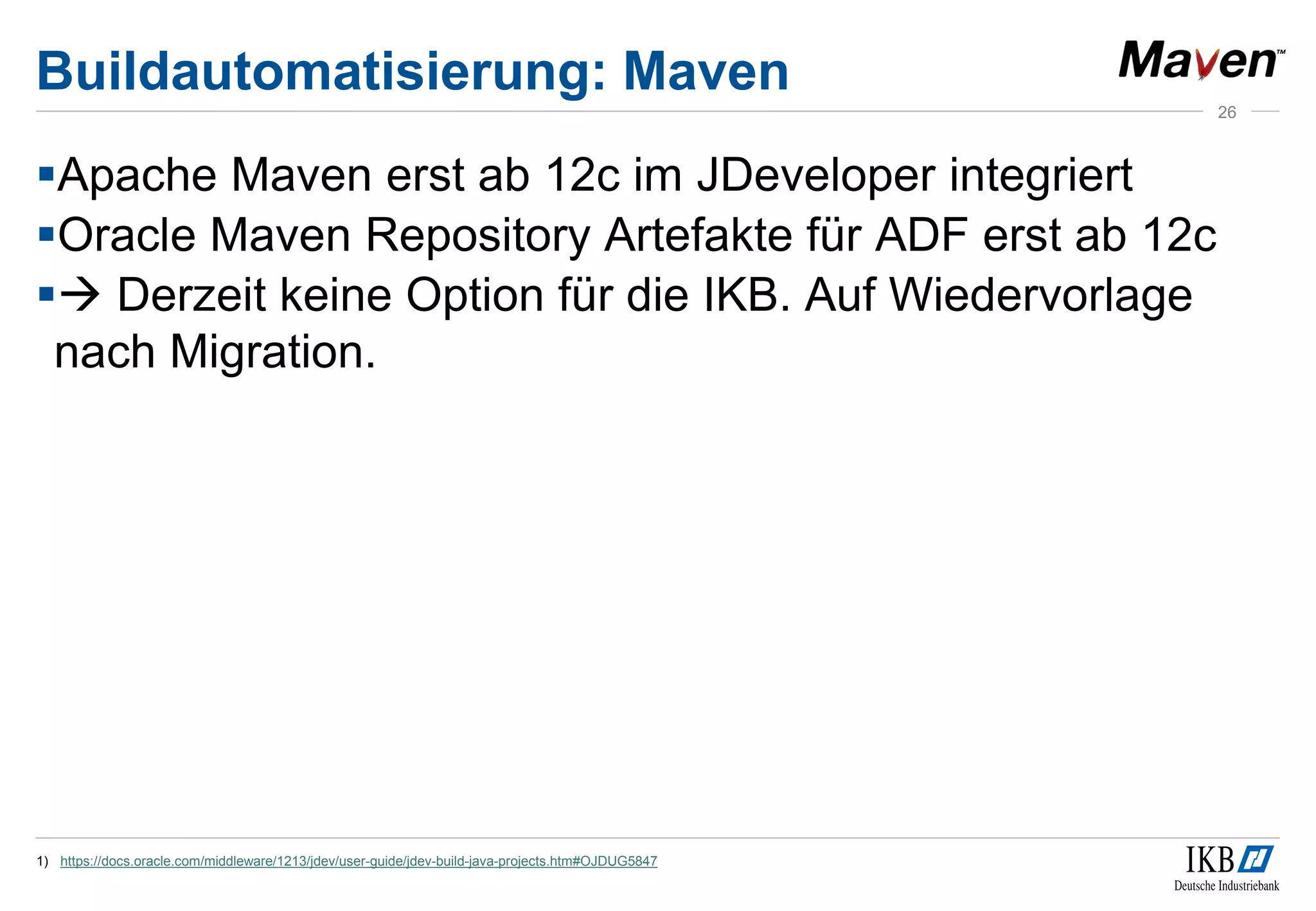 Buildautomatisierung: Maven
Apache Maven erst ab 12c im JDeveloper integriert
Oracle Maven Repository Artefakte für ADF erst ab 12c
 Derzeit keine Option für die IKB. Auf Wiedervorlage
nach Migration.
1) https://docs.oracle.com/middleware/1213/jdev/user-guide/jdev-build-java-projects.htm#OJDUG5847
26
 