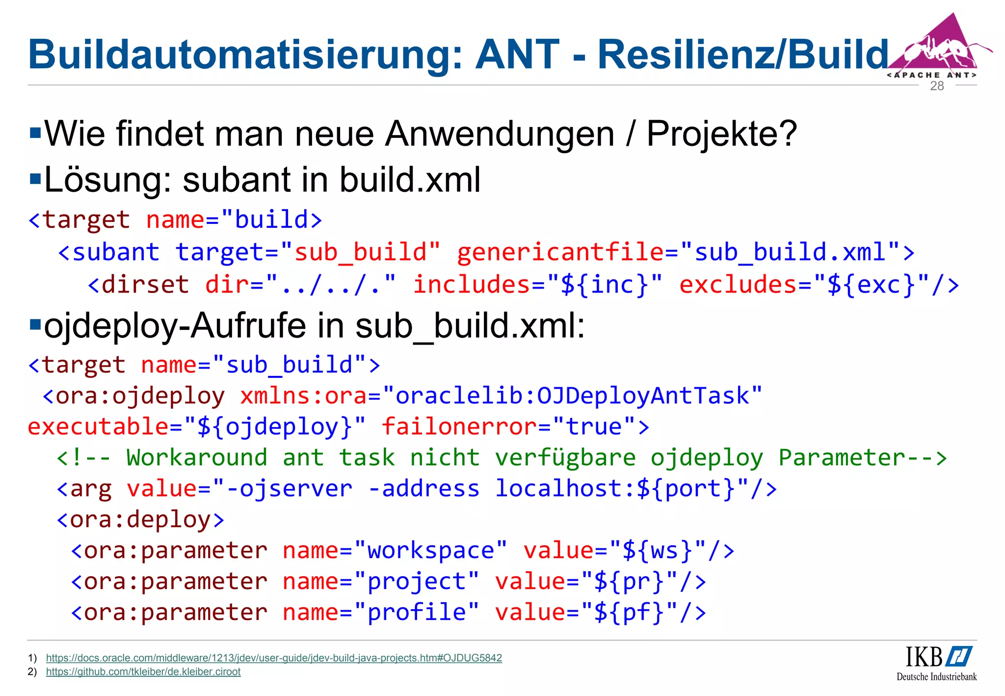 Buildautomatisierung: ANT - Resilienz/Build
Wie findet man neue Anwendungen / Projekte?
Lösung: subant in build.xml
<target name="build>
<subant target="sub_build" genericantfile="sub_build.xml">
<dirset dir="../../." includes="${inc}" excludes="${exc}"/>
ojdeploy-Aufrufe in sub_build.xml:
<target name="sub_build">
<ora:ojdeploy xmlns:ora="oraclelib:OJDeployAntTask"
executable="${ojdeploy}" failonerror="true">
<!-- Workaround ant task nicht verfügbare ojdeploy Parameter-->
<arg value="-ojserver -address localhost:${port}"/>
<ora:deploy>
<ora:parameter name="workspace" value="${ws}"/>
<ora:parameter name="project" value="${pr}"/>
<ora:parameter name="profile" value="${pf}"/>
1) https://docs.oracle.com/middleware/1213/jdev/user-guide/jdev-build-java-projects.htm#OJDUG5842
2) https://github.com/tkleiber/de.kleiber.ciroot
28
 