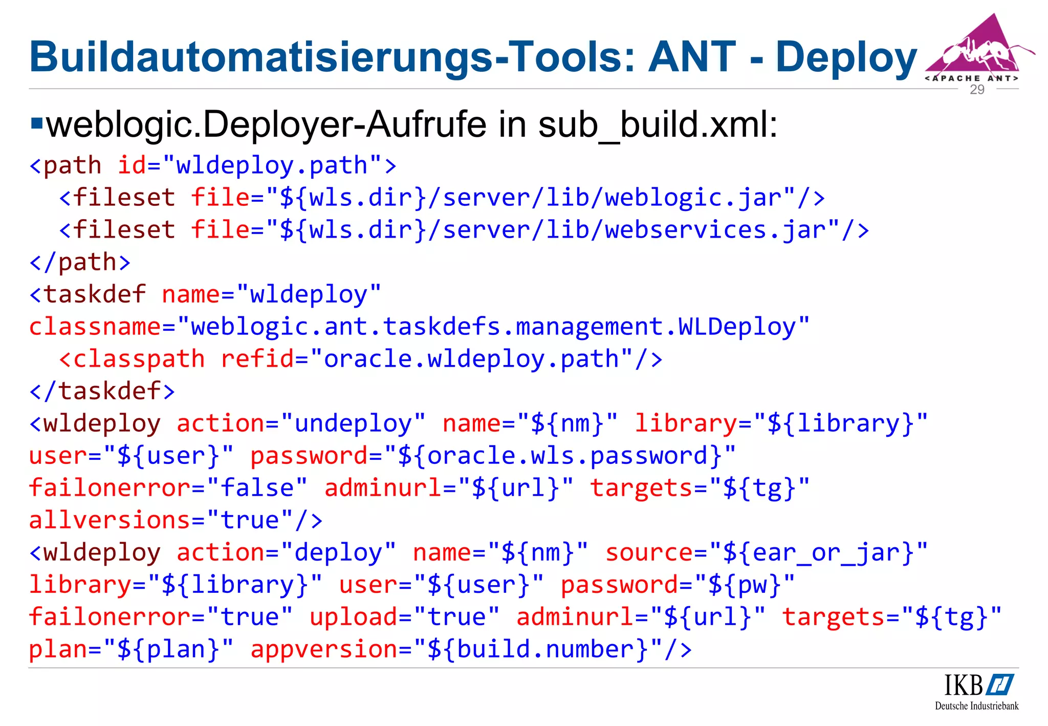 weblogic.Deployer-Aufrufe in sub_build.xml:
<path id="wldeploy.path">
<fileset file="${wls.dir}/server/lib/weblogic.jar"/>
<fileset file="${wls.dir}/server/lib/webservices.jar"/>
</path>
<taskdef name="wldeploy"
classname="weblogic.ant.taskdefs.management.WLDeploy"
<classpath refid="oracle.wldeploy.path"/>
</taskdef>
<wldeploy action="undeploy" name="${nm}" library="${library}"
user="${user}" password="${oracle.wls.password}"
failonerror="false" adminurl="${url}" targets="${tg}"
allversions="true"/>
<wldeploy action="deploy" name="${nm}" source="${ear_or_jar}"
library="${library}" user="${user}" password="${pw}"
failonerror="true" upload="true" adminurl="${url}" targets="${tg}"
plan="${plan}" appversion="${build.number}"/>
29
Buildautomatisierungs-Tools: ANT - Deploy
 