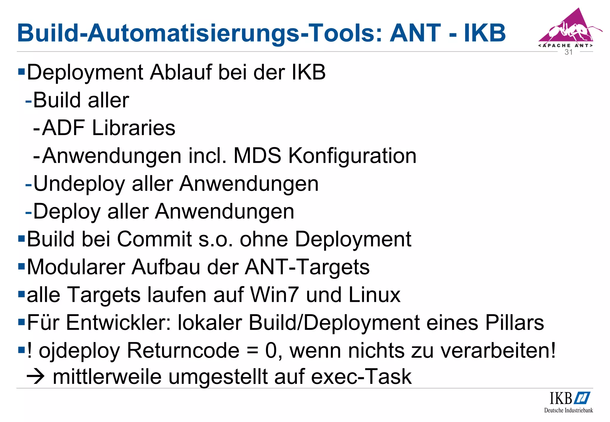Build-Automatisierungs-Tools: ANT - IKB
Deployment Ablauf bei der IKB
-Build aller
-ADF Libraries
-Anwendungen incl. MDS Konfiguration
-Undeploy aller Anwendungen
-Deploy aller Anwendungen
Build bei Commit s.o. ohne Deployment
Modularer Aufbau der ANT-Targets
alle Targets laufen auf Win7 und Linux
Für Entwickler: lokaler Build/Deployment eines Pillars
! ojdeploy Returncode = 0, wenn nichts zu verarbeiten!
 mittlerweile umgestellt auf exec-Task
31
 