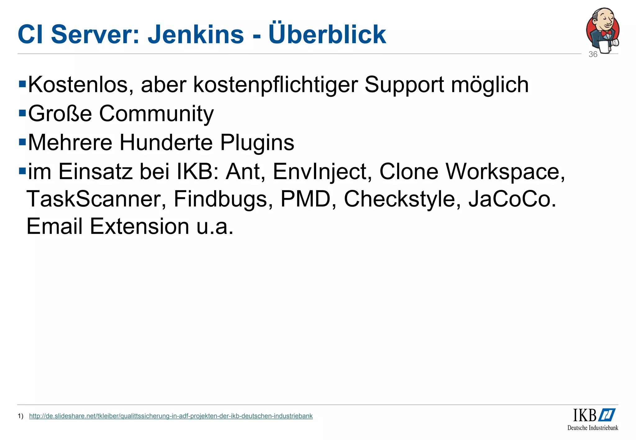 CI Server: Jenkins - Überblick
Kostenlos, aber kostenpflichtiger Support möglich
Große Community
Mehrere Hunderte Plugins
im Einsatz bei IKB: Ant, EnvInject, Clone Workspace,
TaskScanner, Findbugs, PMD, Checkstyle, JaCoCo.
Email Extension u.a.
1) http://de.slideshare.net/tkleiber/qualittssicherung-in-adf-projekten-der-ikb-deutschen-industriebank
36
 