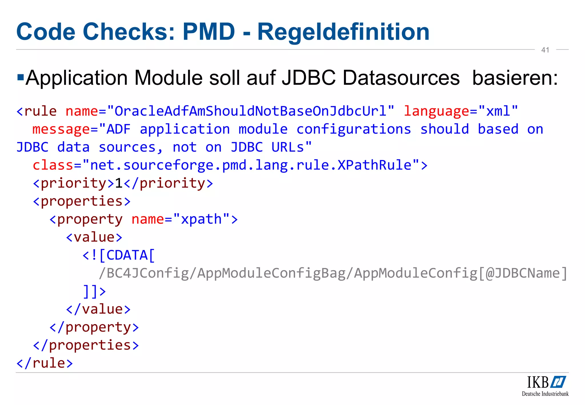 Code Checks: PMD - Regeldefinition
Application Module soll auf JDBC Datasources basieren:
<rule name="OracleAdfAmShouldNotBaseOnJdbcUrl" language="xml"
message="ADF application module configurations should based on
JDBC data sources, not on JDBC URLs"
class="net.sourceforge.pmd.lang.rule.XPathRule">
<priority>1</priority>
<properties>
<property name="xpath">
<value>
<![CDATA[
/BC4JConfig/AppModuleConfigBag/AppModuleConfig[@JDBCName]
]]>
</value>
</property>
</properties>
</rule>
41
 