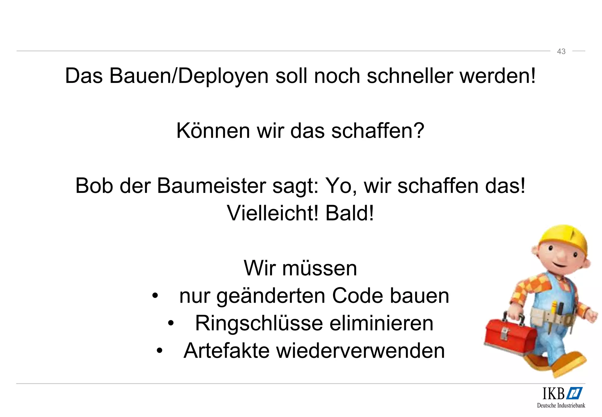 Das Bauen/Deployen soll noch schneller werden!
Können wir das schaffen?
Bob der Baumeister sagt: Yo, wir schaffen das!
Vielleicht! Bald!
Wir müssen
• nur geänderten Code bauen
• Ringschlüsse eliminieren
• Artefakte wiederverwenden
43
 