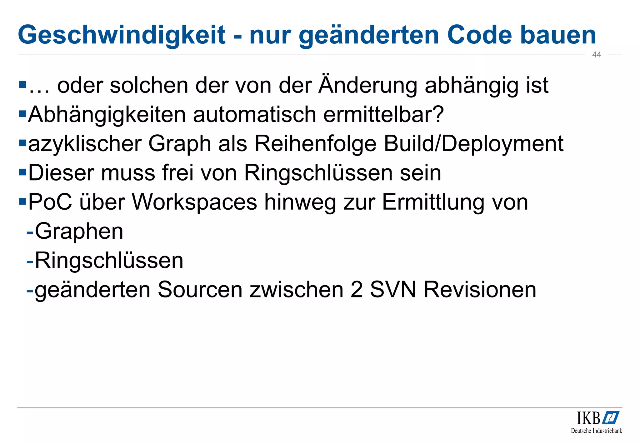 Geschwindigkeit - nur geänderten Code bauen
… oder solchen der von der Änderung abhängig ist
Abhängigkeiten automatisch ermittelbar?
azyklischer Graph als Reihenfolge Build/Deployment
Dieser muss frei von Ringschlüssen sein
PoC über Workspaces hinweg zur Ermittlung von
-Graphen
-Ringschlüssen
-geänderten Sourcen zwischen 2 SVN Revisionen
44
 