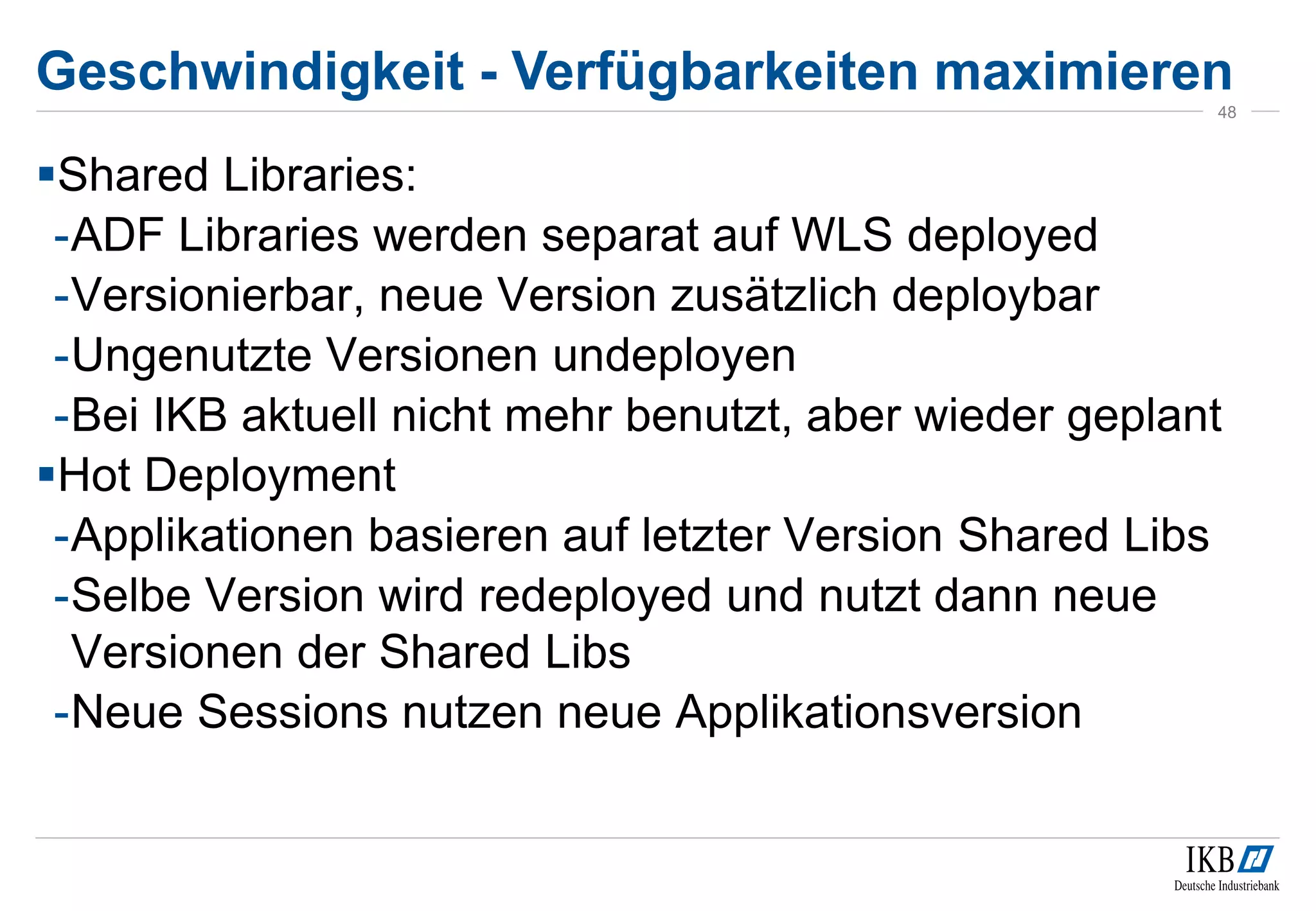 Geschwindigkeit - Verfügbarkeiten maximieren
48
Shared Libraries:
-ADF Libraries werden separat auf WLS deployed
-Versionierbar, neue Version zusätzlich deploybar
-Ungenutzte Versionen undeployen
-Bei IKB aktuell nicht mehr benutzt, aber wieder geplant
Hot Deployment
-Applikationen basieren auf letzter Version Shared Libs
-Selbe Version wird redeployed und nutzt dann neue
Versionen der Shared Libs
-Neue Sessions nutzen neue Applikationsversion
 