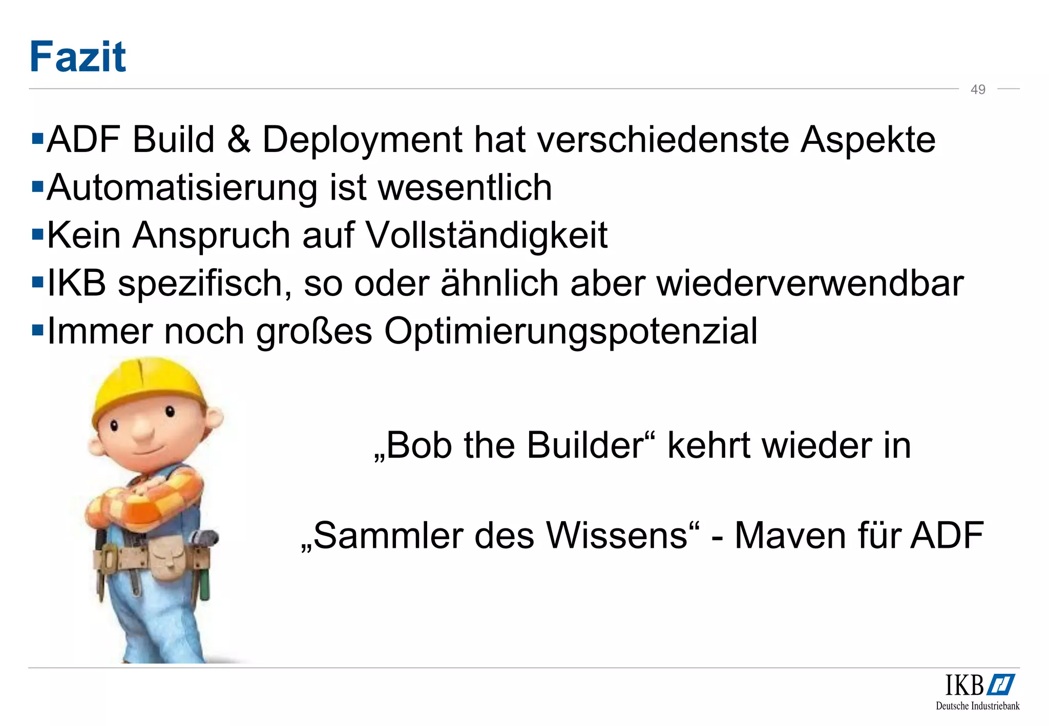 Fazit
49
ADF Build & Deployment hat verschiedenste Aspekte
Automatisierung ist wesentlich
Kein Anspruch auf Vollständigkeit
IKB spezifisch, so oder ähnlich aber wiederverwendbar
Immer noch großes Optimierungspotenzial
„Bob the Builder“ kehrt wieder in
„Sammler des Wissens“ - Maven für ADF
 