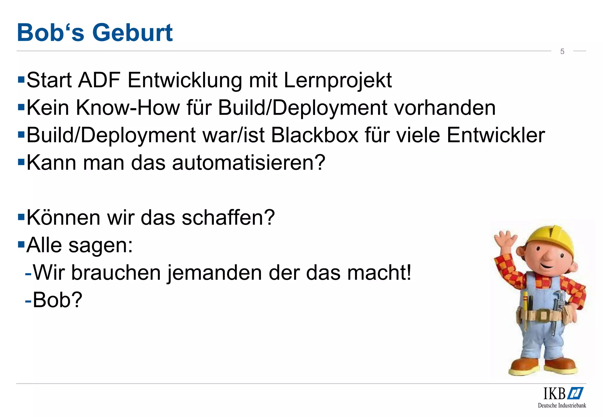 Bob‘s Geburt
Start ADF Entwicklung mit Lernprojekt
Kein Know-How für Build/Deployment vorhanden
Build/Deployment war/ist Blackbox für viele Entwickler
Kann man das automatisieren?
Können wir das schaffen?
Alle sagen:
-Wir brauchen jemanden der das macht!
-Bob?
5
 